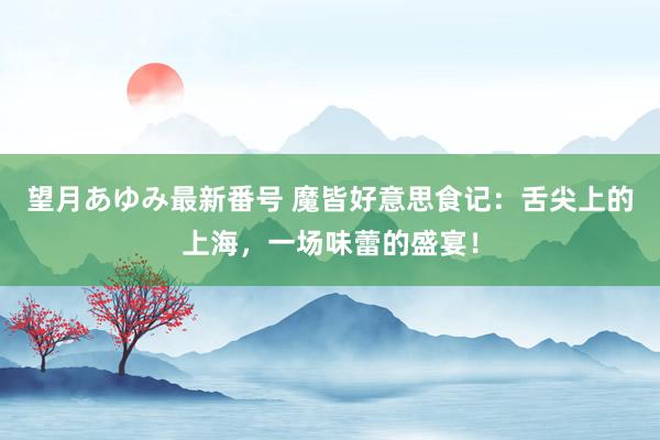 望月あゆみ最新番号 魔皆好意思食记：舌尖上的上海，一场味蕾的盛宴！