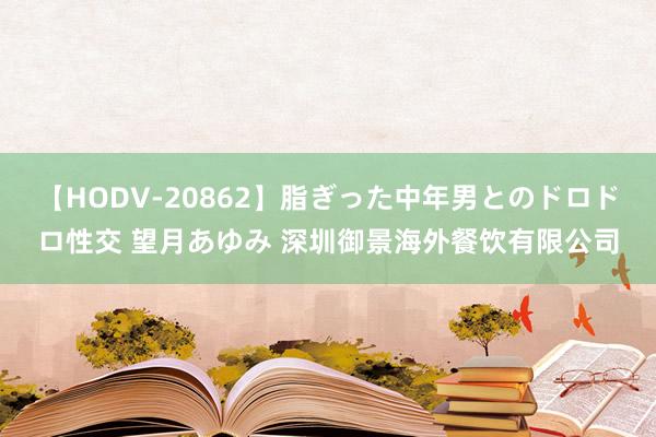 【HODV-20862】脂ぎった中年男とのドロドロ性交 望月あゆみ 深圳御景海外餐饮有限公司