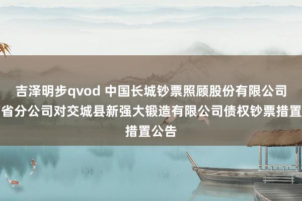 吉泽明步qvod 中国长城钞票照顾股份有限公司山西省分公司对交城县新强大锻造有限公司债权钞票措置公告