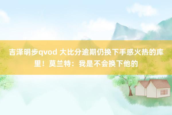 吉泽明步qvod 大比分逾期仍换下手感火热的库里！莫兰特：我是不会换下他的