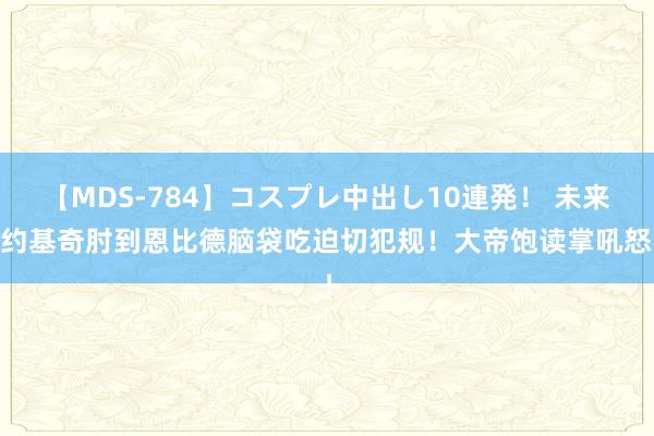 【MDS-784】コスプレ中出し10連発！ 未来 约基奇肘到恩比德脑袋吃迫切犯规！大帝饱读掌吼怒！