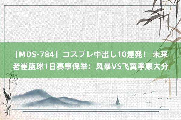 【MDS-784】コスプレ中出し10連発！ 未来 老崔篮球1日赛事保举：风暴VS飞翼孝顺大分