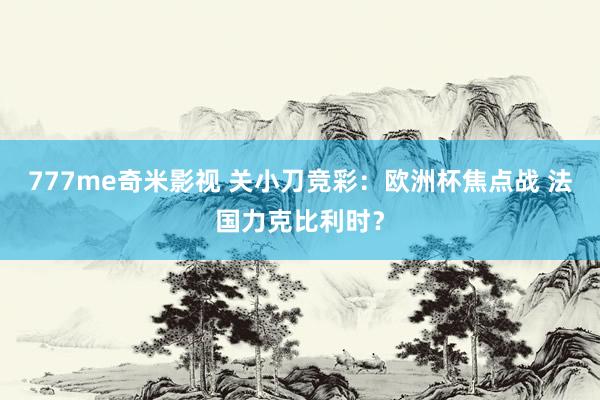 777me奇米影视 关小刀竞彩：欧洲杯焦点战 法国力克比利时？