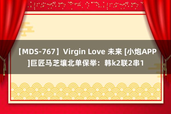 【MDS-767】Virgin Love 未来 [小炮APP]巨匠马芝壤北单保举：韩k2联2串1