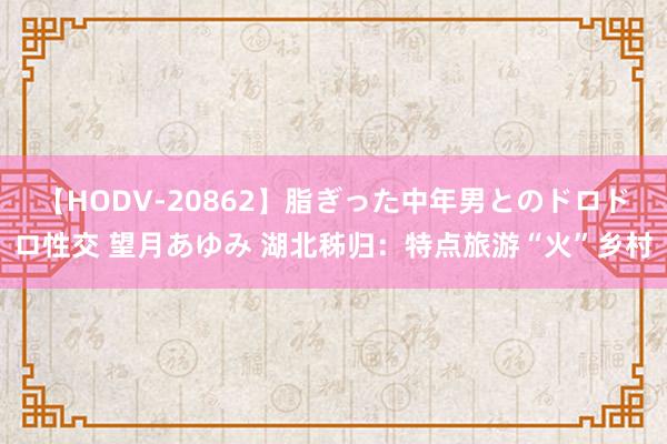 【HODV-20862】脂ぎった中年男とのドロドロ性交 望月あゆみ 湖北秭归：特点旅游“火”乡村