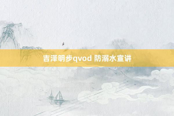 吉泽明步qvod 防溺水宣讲