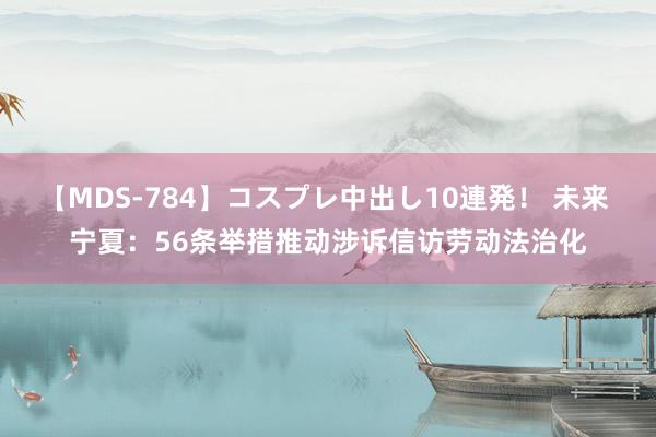 【MDS-784】コスプレ中出し10連発！ 未来 宁夏：56条举措推动涉诉信访劳动法治化