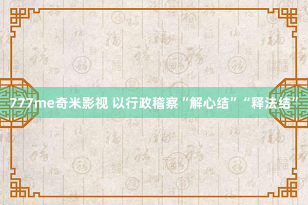 777me奇米影视 以行政稽察“解心结”“释法结”