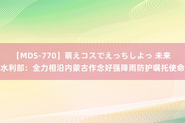 【MDS-770】萌えコスでえっちしよっ 未来 水利部：全力相沿内蒙古作念好强降雨防护嘱托使命