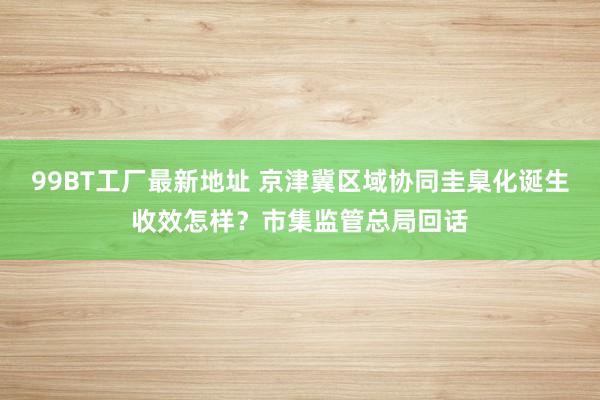 99BT工厂最新地址 京津冀区域协同圭臬化诞生收效怎样？市集监管总局回话