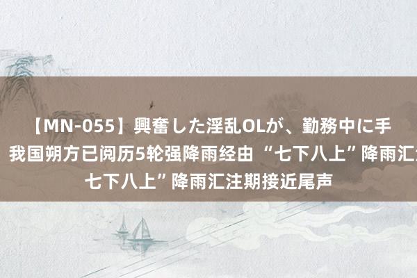 【MN-055】興奮した淫乱OLが、勤務中に手コキ！！？？ 我国朔方已阅历5轮强降雨经由 “七下八上”降雨汇注期接近尾声