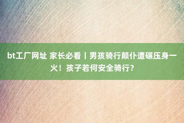 bt工厂网址 家长必看丨男孩骑行颠仆遭碾压身一火！孩子若何安全骑行？