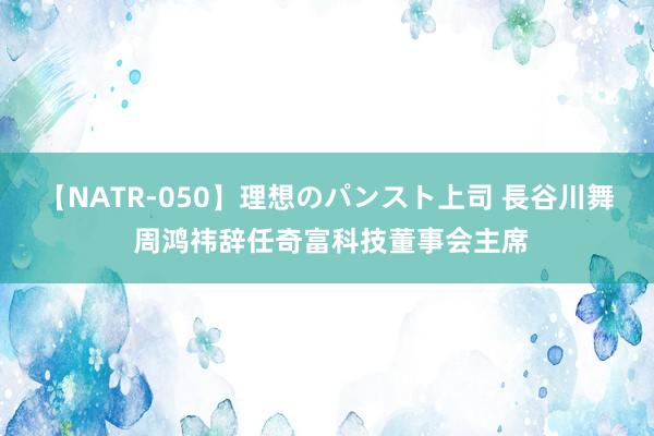 【NATR-050】理想のパンスト上司 長谷川舞 周鸿祎辞任奇富科技董事会主席