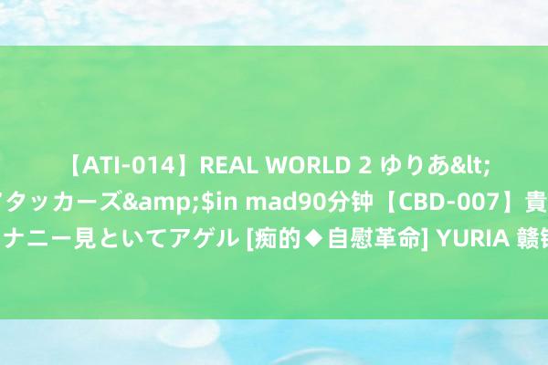 【ATI-014】REAL WORLD 2 ゆりあ</a>2004-08-26アタッカーズ&$in mad90分钟【CBD-007】貴方のオナニー見といてアゲル [痴的◆自慰革命] YURIA 赣锋锂业公布黄浩钧获任孤独非实施董事