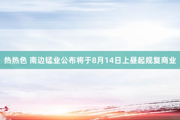 热热色 南边锰业公布将于8月14日上昼起规复商业