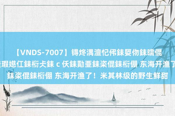 【VNDS-7007】锝炵湡澶忋伄銇娿伆銇曘倱锝?鐔熷コ銇犮仯銇﹁倢瑕嬨仜銇椼仧銇ｃ仸銇勩亜銇栥倱銇椼倗 东海开渔了！米其林级的野生鲜甜