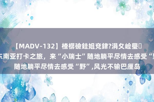 【MADV-132】楂樼礆銈姐兗銉?涓夊崄璺法 告别千人一面的东南亚打卡之旅，来“小瑞士”随地躺平尽情去感受“野”，风光不输巴厘岛