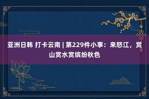 亚洲日韩 打卡云南 | 第229件小事：来怒江，赏山赏水赏缤纷秋色