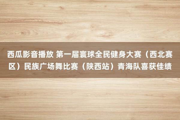 西瓜影音播放 第一届寰球全民健身大赛（西北赛区）民族广场舞比赛（陕西站）青海队喜获佳绩