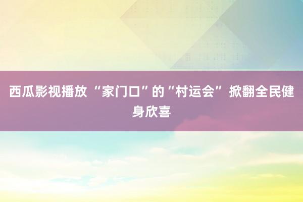 西瓜影视播放 “家门口”的“村运会” 掀翻全民健身欣喜