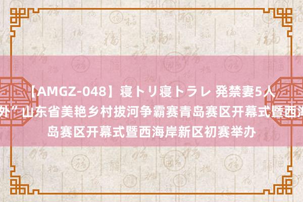 【AMGZ-048】寝トリ寝トラレ 発禁妻5人 2024年“但愿郊外”山东省美艳乡村拔河争霸赛青岛赛区开幕式暨西海岸新区初赛举办