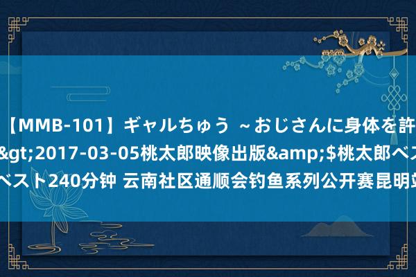 【MMB-101】ギャルちゅう ～おじさんに身体を許した8人～</a>2017-03-05桃太郎映像出版&$桃太郎ベスト240分钟 云南社区通顺会钓鱼系列公开赛昆明站收竿 六战队入围“滇王之战”