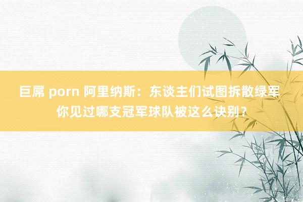 巨屌 porn 阿里纳斯：东谈主们试图拆散绿军 你见过哪支冠军球队被这么诀别？