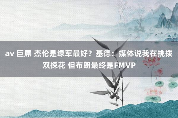 av 巨屌 杰伦是绿军最好？基德：媒体说我在挑拨双探花 但布朗最终是FMVP