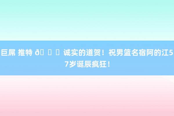 巨屌 推特 ?诚实的道贺！祝男篮名宿阿的江57岁诞辰疯狂！