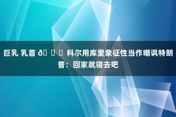 巨乳 乳首 ?科尔用库里象征性当作嘲讽特朗普：回家就寝去吧