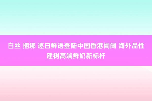 白丝 捆绑 逐日鲜语登陆中国香港阛阓 海外品性建树高端鲜奶新标杆