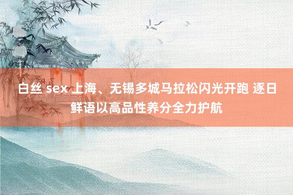 白丝 sex 上海、无锡多城马拉松闪光开跑 逐日鲜语以高品性养分全力护航