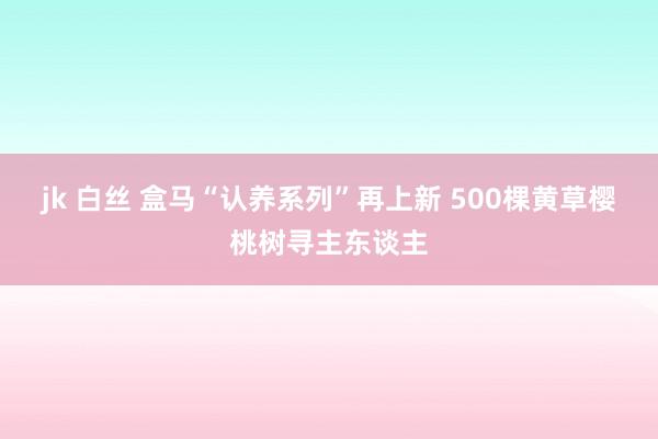 jk 白丝 盒马“认养系列”再上新 500棵黄草樱桃树寻主东谈主