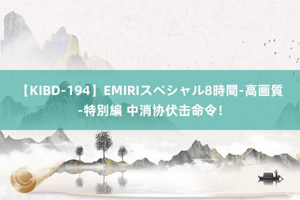 【KIBD-194】EMIRIスペシャル8時間-高画質-特別編 中消协伏击命令！