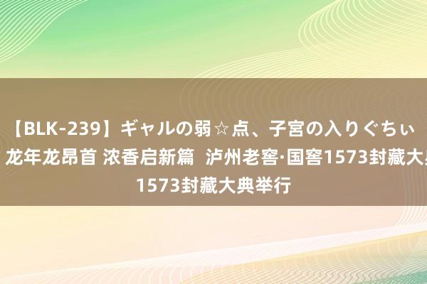 【BLK-239】ギャルの弱☆点、子宮の入りぐちぃ EMIRI 龙年龙昂首 浓香启新篇  泸州老窖·国窖1573封藏大典举行