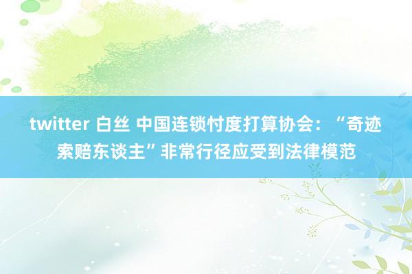 twitter 白丝 中国连锁忖度打算协会：“奇迹索赔东谈主”非常行径应受到法律模范