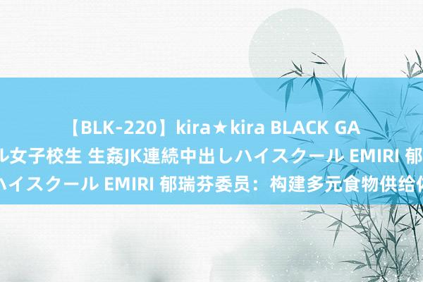 【BLK-220】kira★kira BLACK GAL 留年5年目のお姉黒ギャル女子校生 生姦JK連続中出しハイスクール EMIRI 郁瑞芬委员：构建多元食物供给体系