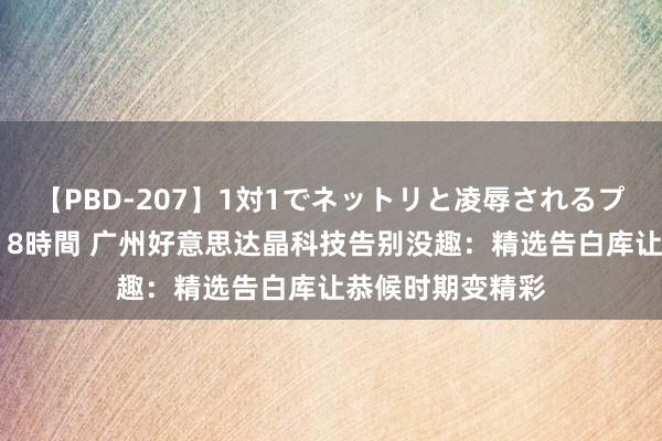 【PBD-207】1対1でネットリと凌辱されるプレミア女優たち 8時間 广州好意思达晶科技告别没趣：精选告白库让恭候时期变精彩