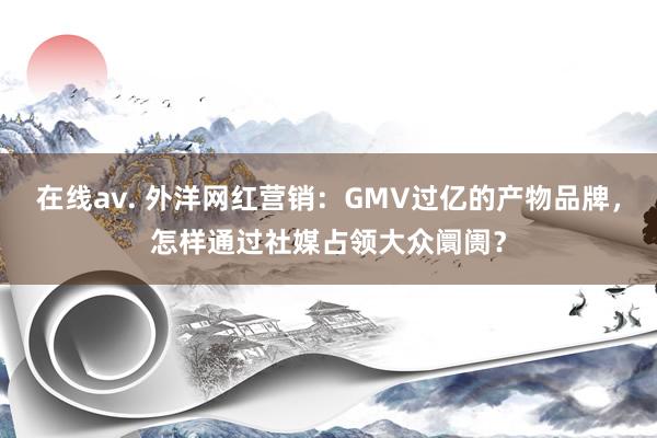 在线av. 外洋网红营销：GMV过亿的产物品牌，怎样通过社媒占领大众阛阓？