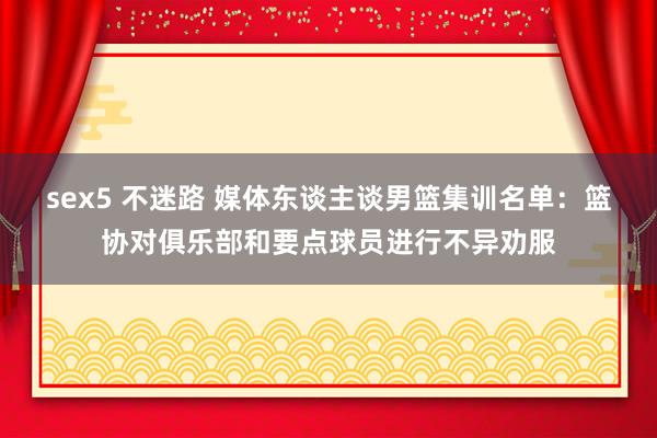 sex5 不迷路 媒体东谈主谈男篮集训名单：篮协对俱乐部和要点球员进行不异劝服