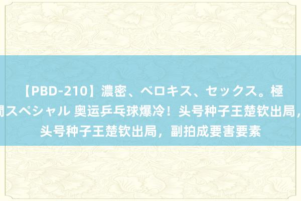 【PBD-210】濃密、ベロキス、セックス。極上接吻性交 8時間スペシャル 奥运乒乓球爆冷！头号种子王楚钦出局，副拍成要害要素