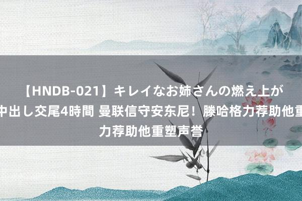 【HNDB-021】キレイなお姉さんの燃え上がる本物中出し交尾4時間 曼联信守安东尼！滕哈格力荐助他重塑声誉