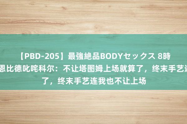 【PBD-205】最強絶品BODYセックス 8時間スペシャル 恩比德叱咤科尔：不让塔图姆上场就算了，终末手艺连我也不让上场