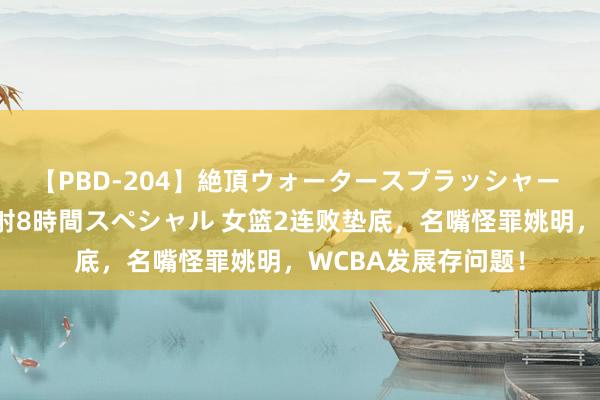 【PBD-204】絶頂ウォータースプラッシャー 放尿＆潮吹き大噴射8時間スペシャル 女篮2连败垫底，名嘴怪罪姚明，WCBA发展存问题！