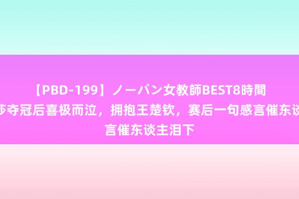 【PBD-199】ノーパン女教師BEST8時間 2 孙颖莎夺冠后喜极而泣，拥抱王楚钦，赛后一句感言催东谈主泪下