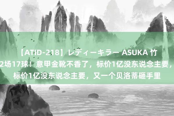 【ATID-218】レディーキラー ASUKA 竹内紗里奈 麻生ゆう 32场17球！意甲金靴不香了，标价1亿没东说念主要，又一个贝洛蒂砸手里