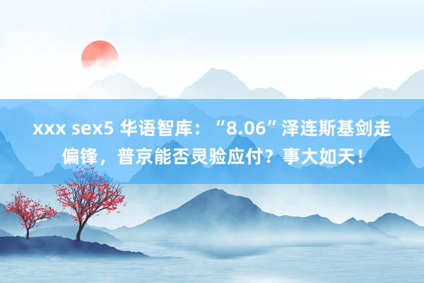 xxx sex5 华语智库：“8.06”泽连斯基剑走偏锋，普京能否灵验应付？事大如天！