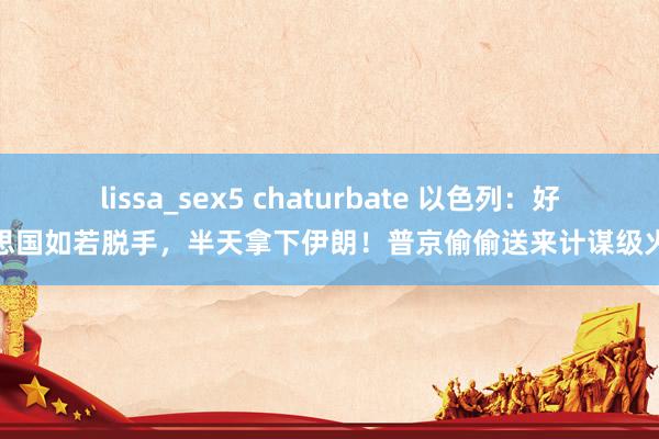 lissa_sex5 chaturbate 以色列：好意思国如若脱手，半天拿下伊朗！普京偷偷送来计谋级火器