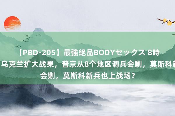 【PBD-205】最強絶品BODYセックス 8時間スペシャル 乌克兰扩大战果，普京从8个地区调兵会剿，莫斯科新兵也上战场？