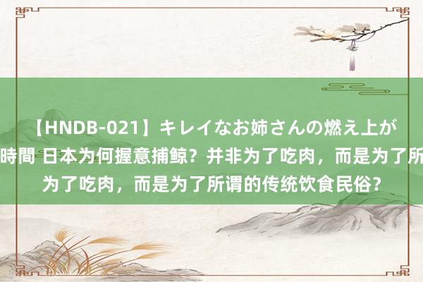 【HNDB-021】キレイなお姉さんの燃え上がる本物中出し交尾4時間 日本为何握意捕鲸？并非为了吃肉，而是为了所谓的传统饮食民俗？